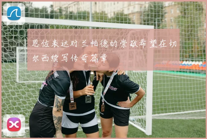 恩佐表达对兰帕德的崇敬希望在切尔西续写传奇篇章