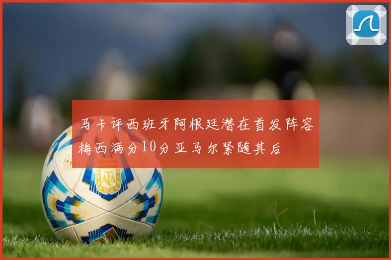 马卡评西班牙阿根廷潜在首发阵容梅西满分10分亚马尔紧随其后