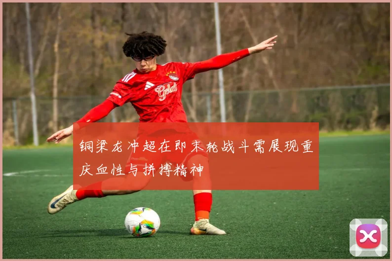 铜梁龙冲超在即末轮战斗需展现重庆血性与拼搏精神