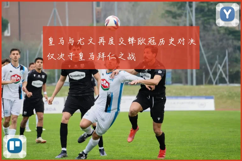 皇马与尤文再度交锋欧冠历史对决仅次于皇马拜仁之战