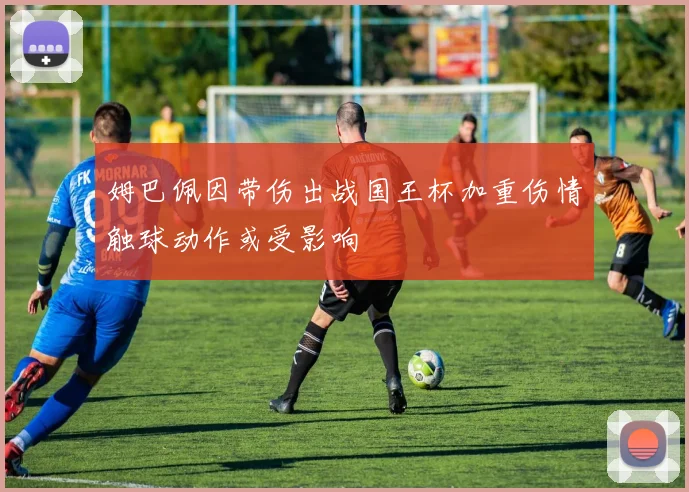 姆巴佩因带伤出战国王杯加重伤情触球动作或受影响