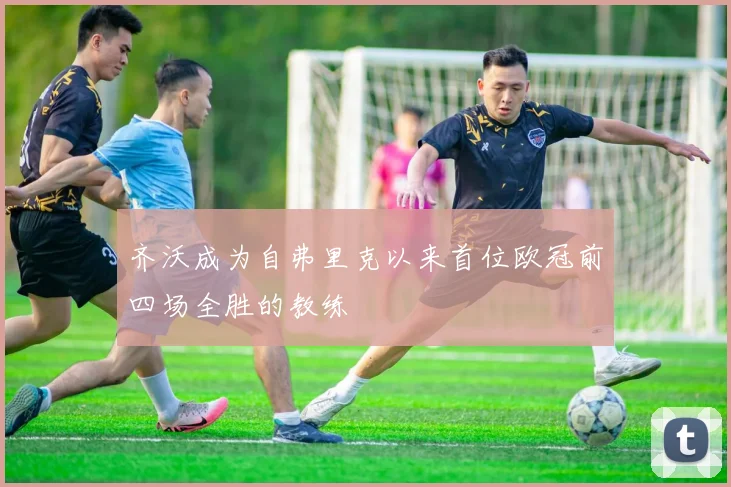 齐沃成为自弗里克以来首位欧冠前四场全胜的教练