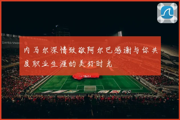 内马尔深情致敬阿尔巴感谢与你共度职业生涯的美好时光