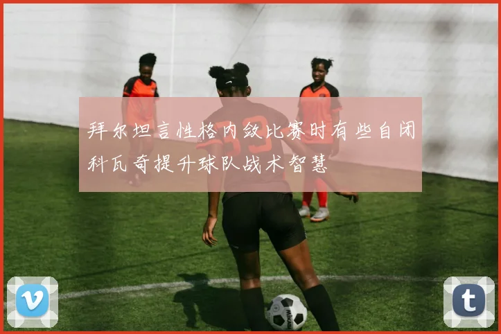 拜尔坦言性格内敛比赛时有些自闭科瓦奇提升球队战术智慧