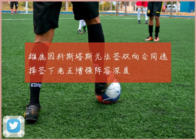 雄鹿因科斯塔斯无法签双向合同选择签下老五增强阵容深度