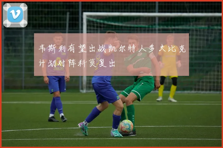 韦斯利有望出战凯尔特人多夫比克计划对阵科莫复出