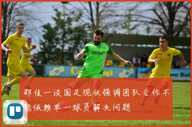 邵佳一谈国足现状强调团队合作不能依赖单一球员解决问题