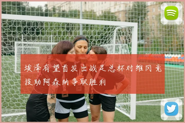 埃泽有望首发出战足总杯对维冈竞技助阿森纳争取胜利