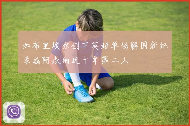 加布里埃尔创下英超单场解围新纪录成阿森纳近十年第二人