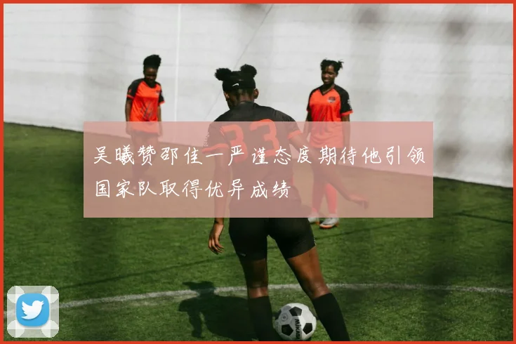 吴曦赞邵佳一严谨态度期待他引领国家队取得优异成绩