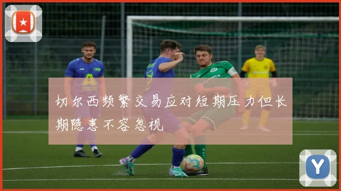 切尔西频繁交易应对短期压力但长期隐患不容忽视