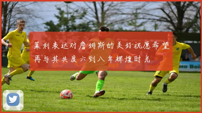 莱利表达对詹姆斯的美好祝愿希望再与其共度六到八年辉煌时光